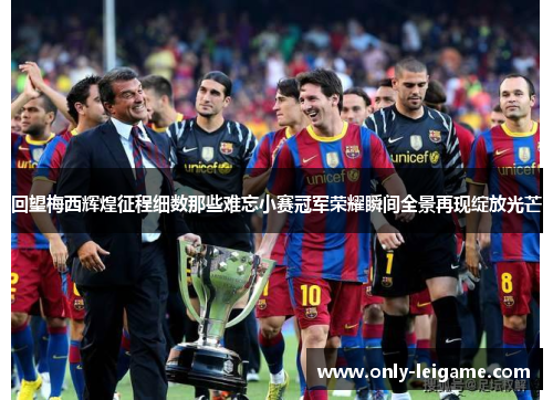 回望梅西辉煌征程细数那些难忘小赛冠军荣耀瞬间全景再现绽放光芒