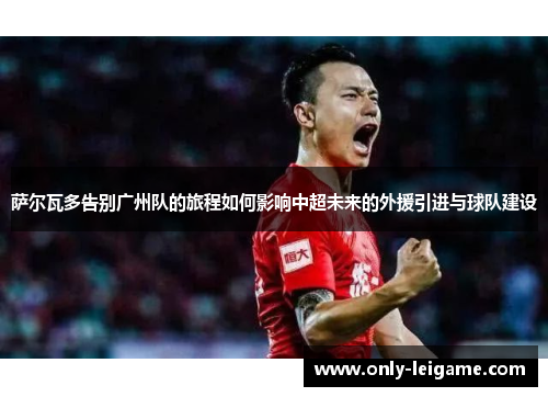 萨尔瓦多告别广州队的旅程如何影响中超未来的外援引进与球队建设