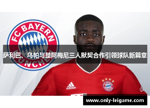 萨利巴、乌帕与楚阿梅尼三人默契合作引领球队新篇章