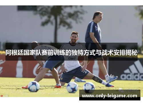 阿根廷国家队赛前训练的独特方式与战术安排揭秘 阿根廷国家队赛前训练的独特方式与战术安排揭秘
