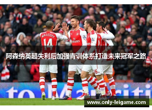 阿森纳英超失利后加强青训体系打造未来冠军之路 阿森纳英超失利后加强青训体系打造未来冠军之路