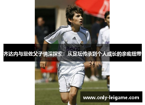 齐达内与恩佐父子情深探索:从足坛传承到个人成长的亲密纽带 齐达内与恩佐父子情深探索:从足坛传承到个人成长的亲密纽带