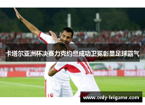 卡塔尔亚洲杯决赛力克约旦成功卫冕彰显足球霸气 卡塔尔亚洲杯决赛力克约旦成功卫冕彰显足球霸气